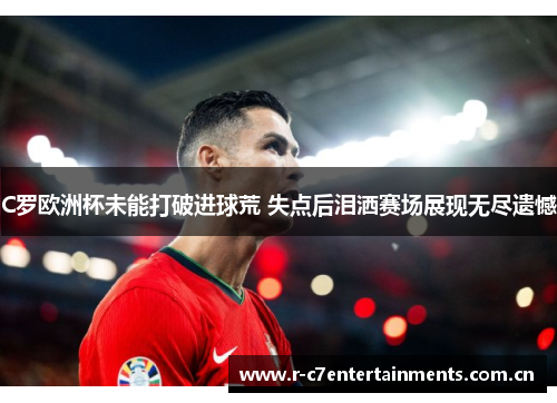 C罗欧洲杯未能打破进球荒 失点后泪洒赛场展现无尽遗憾